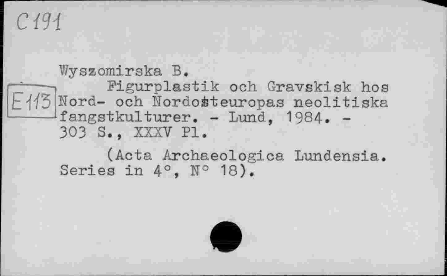 ﻿СШ
E-fß
Wyszomirska В.
Bigurplastik och Gravskisk hos Nord- och Nordoéteuropas neolitiska fangstkulturer. - Lund, 1984. -303 S., XXXV PI.
(Acta Archaeologica Lundensia. Series in 4°, № 18).